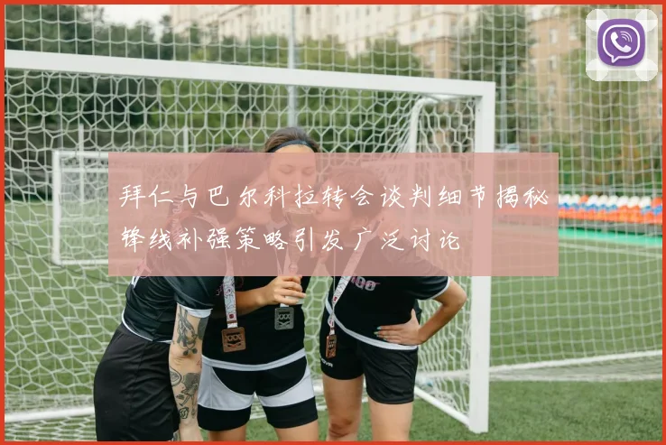 拜仁与巴尔科拉转会谈判细节揭秘锋线补强策略引发广泛讨论