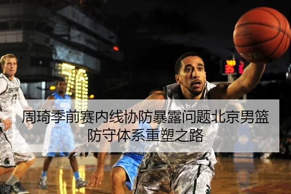 周琦季前赛内线协防暴露问题北京男篮防守体系重塑之路